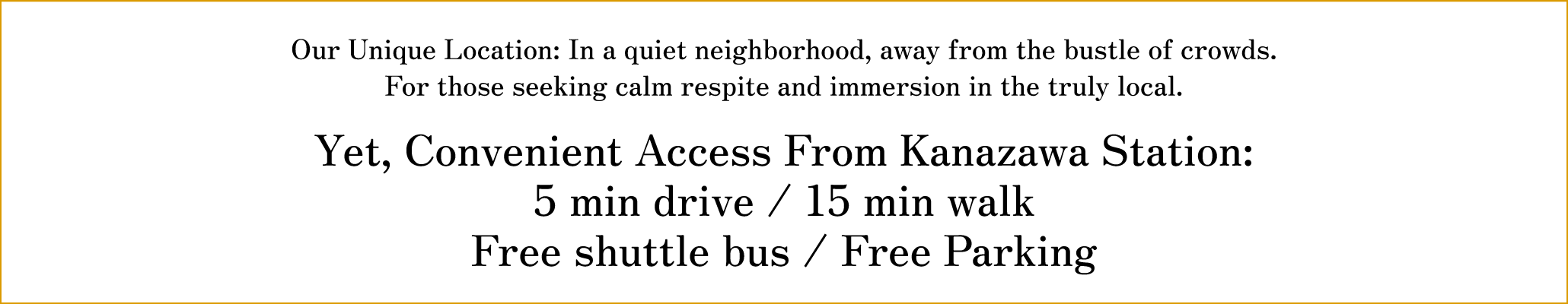 Our Unique Location: In a quiet neighborhood, away from the bustle of crowds. For those seeking calm respite and immersion in the truly local. Convenient Access From Kanazawa Station: 5 min drive Free shuttle bus / Free Parking